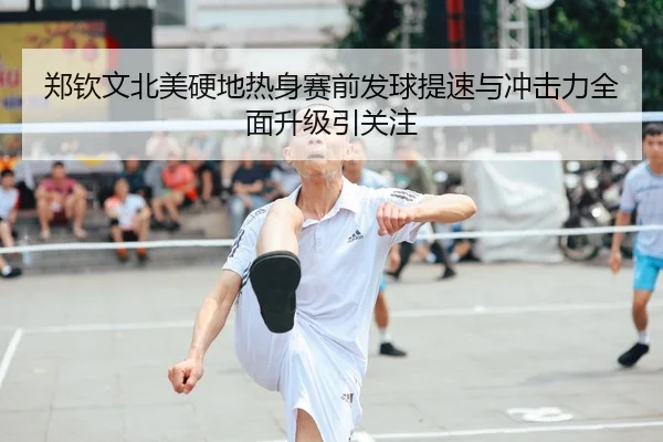 郑钦文北美硬地热身赛前发球提速与冲击力全面升级引关注